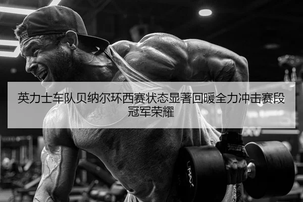 英力士车队贝纳尔环西赛状态显著回暖全力冲击赛段冠军荣耀